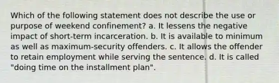 Which of the following statement does not describe the use or purpose of weekend confinement? a. It lessens the negative impact of short-term incarceration. b. It is available to minimum as well as maximum-security offenders. c. It allows the offender to retain employment while serving the sentence. d. It is called "doing time on the installment plan".