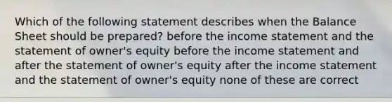 Which of the following statement describes when the Balance Sheet should be prepared? before the income statement and the statement of owner's equity before the income statement and after the statement of owner's equity after the income statement and the statement of owner's equity none of these are correct