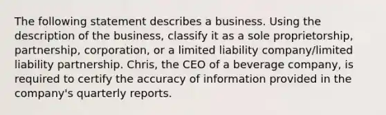 The following statement describes a business. Using the description of the business, classify it as a sole proprietorship, partnership, corporation, or a limited liability company/limited liability partnership. Chris, the CEO of a beverage company, is required to certify the accuracy of information provided in the company's quarterly reports.