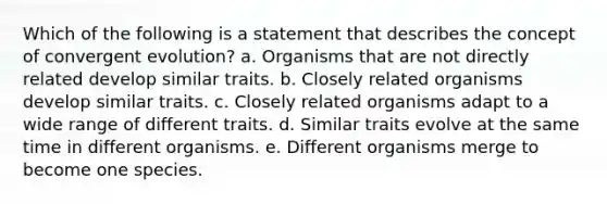 Which of the following is a statement that describes the concept of convergent evolution? a. Organisms that are not directly related develop similar traits. b. Closely related organisms develop similar traits. c. Closely related organisms adapt to a wide range of different traits. d. Similar traits evolve at the same time in different organisms. e. Different organisms merge to become one species.