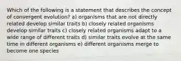 Which of the following is a statement that describes the concept of convergent evolution? a) organisms that are not directly related develop similar traits b) closely related organisms develop similar traits c) closely related organisms adapt to a wide range of different traits d) similar traits evolve at the same time in different organisms e) different organisms merge to become one species