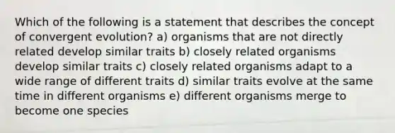 Which of the following is a statement that describes the concept of convergent evolution? a) organisms that are not directly related develop similar traits b) closely related organisms develop similar traits c) closely related organisms adapt to a wide range of different traits d) similar traits evolve at the same time in different organisms e) different organisms merge to become one species