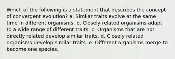 Which of the following is a statement that describes the concept of convergent evolution? a. Similar traits evolve at the same time in different organisms. b. Closely related organisms adapt to a wide range of different traits. c. Organisms that are not directly related develop similar traits. d. Closely related organisms develop similar traits. e. Different organisms merge to become one species.