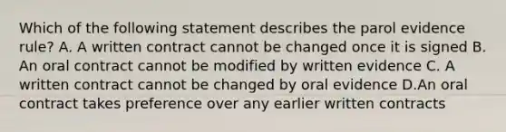 Which of the following statement describes the parol evidence rule? A. A written contract cannot be changed once it is signed B. An oral contract cannot be modified by written evidence C. A written contract cannot be changed by oral evidence D.An oral contract takes preference over any earlier written contracts