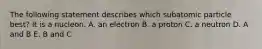 The following statement describes which subatomic particle best? It is a nucleon. A. an electron B. a proton C. a neutron D. A and B E. B and C