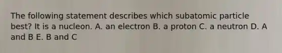 The following statement describes which subatomic particle best? It is a nucleon. A. an electron B. a proton C. a neutron D. A and B E. B and C