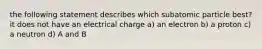 the following statement describes which subatomic particle best? it does not have an electrical charge a) an electron b) a proton c) a neutron d) A and B