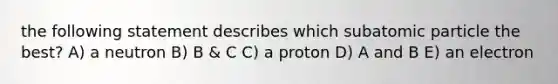 the following statement describes which subatomic particle the best? A) a neutron B) B & C C) a proton D) A and B E) an electron