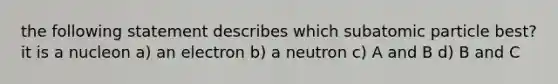 the following statement describes which subatomic particle best? it is a nucleon a) an electron b) a neutron c) A and B d) B and C