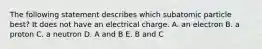 The following statement describes which subatomic particle best? It does not have an electrical charge. A. an electron B. a proton C. a neutron D. A and B E. B and C