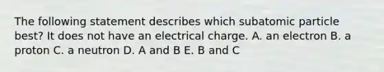 The following statement describes which subatomic particle best? It does not have an electrical charge. A. an electron B. a proton C. a neutron D. A and B E. B and C