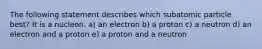 The following statement describes which subatomic particle best? It is a nucleon. a) an electron b) a proton c) a neutron d) an electron and a proton e) a proton and a neutron