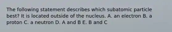 The following statement describes which subatomic particle best? It is located outside of the nucleus. A. an electron B. a proton C. a neutron D. A and B E. B and C