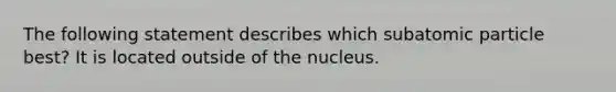 The following statement describes which subatomic particle best? It is located outside of the nucleus.