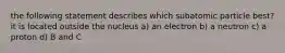 the following statement describes which subatomic particle best? it is located outside the nucleus a) an electron b) a neutron c) a proton d) B and C