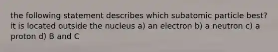 the following statement describes which subatomic particle best? it is located outside the nucleus a) an electron b) a neutron c) a proton d) B and C