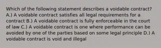 Which of the following statement describes a voidable contract? A.) A voidable contract satisfies all legal requirements for a contract B.) A voidable contract is fully enforceable in the court of law C.) A voidable contract is one where performance can be avoided by one of the parties based on some legal principle D.) A voidable contract is void and illegal