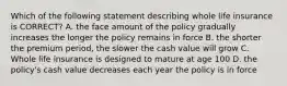 Which of the following statement describing whole life insurance is CORRECT? A. the face amount of the policy gradually increases the longer the policy remains in force B. the shorter the premium period, the slower the cash value will grow C. Whole life insurance is designed to mature at age 100 D. the policy's cash value decreases each year the policy is in force