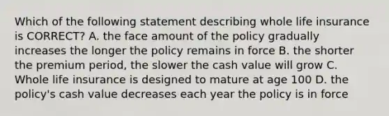 Which of the following statement describing whole life insurance is CORRECT? A. the face amount of the policy gradually increases the longer the policy remains in force B. the shorter the premium period, the slower the cash value will grow C. Whole life insurance is designed to mature at age 100 D. the policy's cash value decreases each year the policy is in force