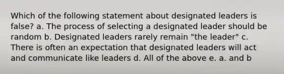 Which of the following statement about designated leaders is false? a. The process of selecting a designated leader should be random b. Designated leaders rarely remain "the leader" c. There is often an expectation that designated leaders will act and communicate like leaders d. All of the above e. a. and b