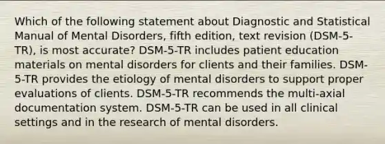 Which of the following statement about Diagnostic and Statistical Manual of Mental Disorders, fifth edition, text revision (DSM-5-TR), is most accurate? DSM-5-TR includes patient education materials on mental disorders for clients and their families. DSM-5-TR provides the etiology of mental disorders to support proper evaluations of clients. DSM-5-TR recommends the multi-axial documentation system. DSM-5-TR can be used in all clinical settings and in the research of mental disorders.