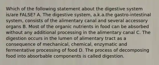 Which of the following statement about the digestive system is/are FALSE? A. The digestive system, a.k.a.the gastro-intestinal system, consists of the alimentary canal and several accessory organs B. Most of the organic nutrients in food can be absorbed without any additional processing in the alimentary canal C. The digestion occurs in the lumen of alimentary tract as a consequence of mechanical, chemical, enzymatic and fermentative processing of food D. The process of decomposing food into absorbable components is called digestion.