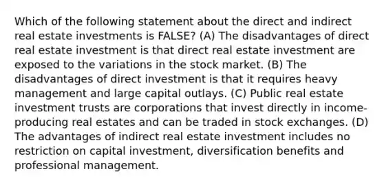 Which of the following statement about the direct and indirect real estate investments is FALSE? (A) The disadvantages of direct real estate investment is that direct real estate investment are exposed to the variations in the stock market. (B) The disadvantages of direct investment is that it requires heavy management and large capital outlays. (C) Public real estate investment trusts are corporations that invest directly in income-producing real estates and can be traded in stock exchanges. (D) The advantages of indirect real estate investment includes no restriction on capital investment, diversification benefits and professional management.