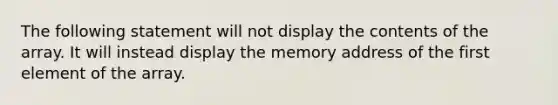 The following statement will not display the contents of the array. It will instead display the memory address of the first element of the array.