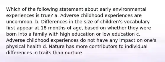 Which of the following statement about early environmental experiences is true? a. Adverse childhood experiences are uncommon. b. Differences in the size of children's vocabulary first appear at 18 months of age, based on whether they were born into a family with high education or low education c. Adverse childhood experiences do not have any impact on one's physical health d. Nature has more contributors to individual differences in traits than nurture