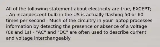 All of the following statement about electricity are true, EXCEPT; - An incandescent bulb in the US is actually flashing 50 or 60 times per second - Much of the circuitry in your laptop processes information by detecting the presence or absence of a voltage (0s and 1s) - "AC" and "DC" are often used to describe current and voltage interchangeably