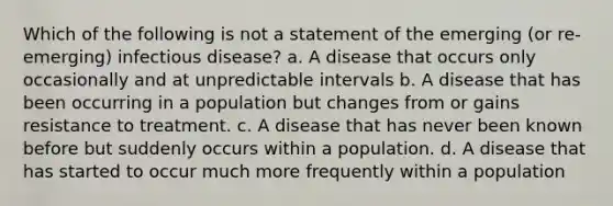 Which of the following is not a statement of the emerging (or re-emerging) infectious disease? a. A disease that occurs only occasionally and at unpredictable intervals b. A disease that has been occurring in a population but changes from or gains resistance to treatment. c. A disease that has never been known before but suddenly occurs within a population. d. A disease that has started to occur much more frequently within a population