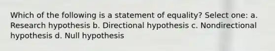 Which of the following is a statement of equality? Select one: a. Research hypothesis b. Directional hypothesis c. Nondirectional hypothesis d. Null hypothesis