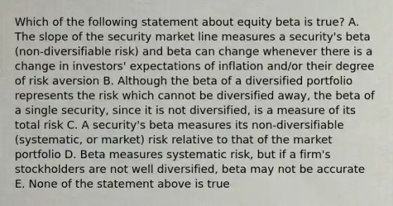 Which of the following statement about equity beta is true? A. The slope of the security market line measures a security's beta (non-diversifiable risk) and beta can change whenever there is a change in investors' expectations of inflation and/or their degree of risk aversion B. Although the beta of a diversified portfolio represents the risk which cannot be diversified away, the beta of a single security, since it is not diversified, is a measure of its total risk C. A security's beta measures its non-diversifiable (systematic, or market) risk relative to that of the market portfolio D. Beta measures systematic risk, but if a firm's stockholders are not well diversified, beta may not be accurate E. None of the statement above is true