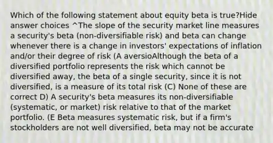 Which of the following statement about equity beta is true?Hide answer choices ^The slope of the security market line measures a security's beta (non-diversifiable risk) and beta can change whenever there is a change in investors' expectations of inflation and/or their degree of risk (A aversioAlthough the beta of a diversified portfolio represents the risk which cannot be diversified away, the beta of a single security, since it is not diversified, is a measure of its total risk (C) None of these are correct D) A security's beta measures its non-diversifiable (systematic, or market) risk relative to that of the market portfolio. (E Beta measures systematic risk, but if a firm's stockholders are not well diversified, beta may not be accurate