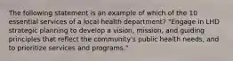 The following statement is an example of which of the 10 essential services of a local health department? "Engage in LHD strategic planning to develop a vision, mission, and guiding principles that reflect the community's public health needs, and to prioritize services and programs."