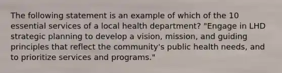 The following statement is an example of which of the 10 essential services of a local health department? "Engage in LHD strategic planning to develop a vision, mission, and guiding principles that reflect the community's public health needs, and to prioritize services and programs."