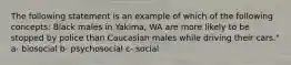 The following statement is an example of which of the following concepts: Black males in Yakima, WA are more likely to be stopped by police than Caucasian males while driving their cars." a- biosocial b- psychosocial c- social