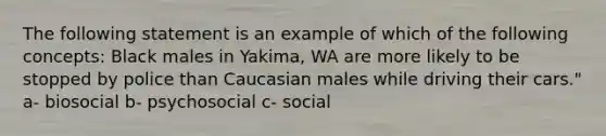 The following statement is an example of which of the following concepts: Black males in Yakima, WA are more likely to be stopped by police than Caucasian males while driving their cars." a- biosocial b- psychosocial c- social