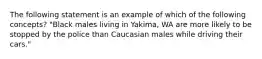 The following statement is an example of which of the following concepts? "Black males living in Yakima, WA are more likely to be stopped by the police than Caucasian males while driving their cars."