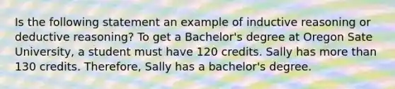 Is the following statement an example of inductive reasoning or deductive reasoning? To get a Bachelor's degree at Oregon Sate University, a student must have 120 credits. Sally has more than 130 credits. Therefore, Sally has a bachelor's degree.