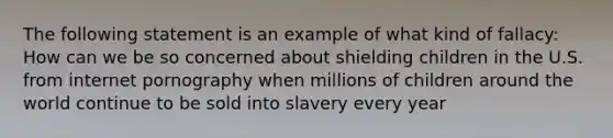 The following statement is an example of what kind of fallacy: How can we be so concerned about shielding children in the U.S. from internet pornography when millions of children around the world continue to be sold into slavery every year