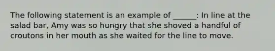 The following statement is an example of ______: In line at the salad bar, Amy was so hungry that she shoved a handful of croutons in her mouth as she waited for the line to move.