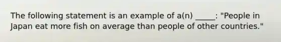 The following statement is an example of a(n) _____: "People in Japan eat more fish on average than people of other countries."