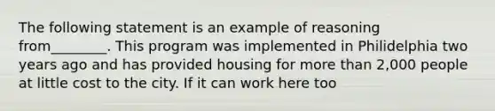 The following statement is an example of reasoning from________. This program was implemented in Philidelphia two years ago and has provided housing for <a href='https://www.questionai.com/knowledge/keWHlEPx42-more-than' class='anchor-knowledge'>more than</a> 2,000 people at little cost to the city. If it can work here too