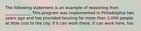 The following statement is an example of reasoning from _____________.This program was implemented in Philadelphia two years ago and has provided housing for more than 2,000 people at little cost to the city. If it can work there, it can work here, too.