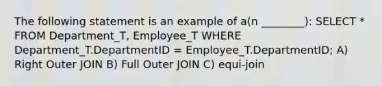 The following statement is an example of a(n ________): SELECT * FROM Department_T, Employee_T WHERE Department_T.DepartmentID = Employee_T.DepartmentID; A) Right Outer JOIN B) Full Outer JOIN C) equi-join