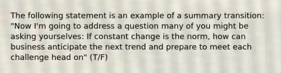 The following statement is an example of a summary transition: "Now I'm going to address a question many of you might be asking yourselves: If constant change is the norm, how can business anticipate the next trend and prepare to meet each challenge head on" (T/F)