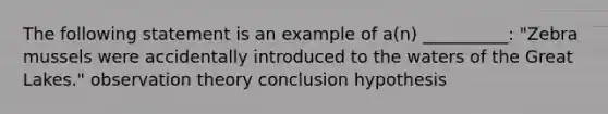 The following statement is an example of a(n) __________: "Zebra mussels were accidentally introduced to the waters of the Great Lakes." observation theory conclusion hypothesis