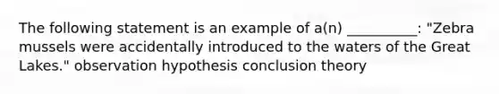 The following statement is an example of a(n) __________: "Zebra mussels were accidentally introduced to the waters of the Great Lakes." observation hypothesis conclusion theory