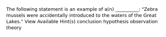 The following statement is an example of a(n) __________: "Zebra mussels were accidentally introduced to the waters of the Great Lakes." View Available Hint(s) conclusion hypothesis observation theory